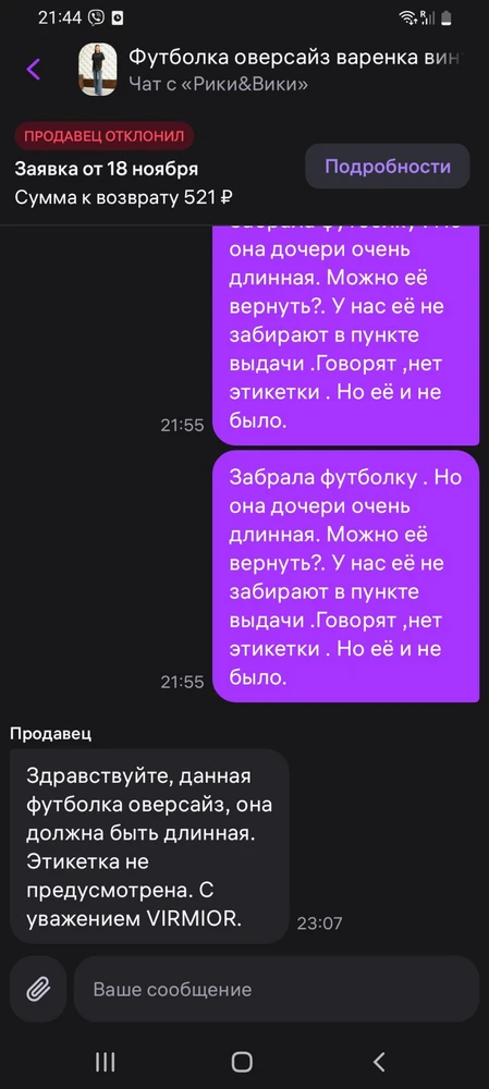 Выкупили товар, но дома померив поняли ,что неправильно  выбрали размер. В пункте выдачи нам отказали в возрате, сказав , что нет бирки ( но её  и не было).Написала продавцу .Но и он отказал , аргументировал ,тем что футболка и должна быть большой. Но и признал ,что бирка там не предусмотрена. Моё право на возрат  проигнорировали. Поэтому и низкая оценка. Продавца не советую.